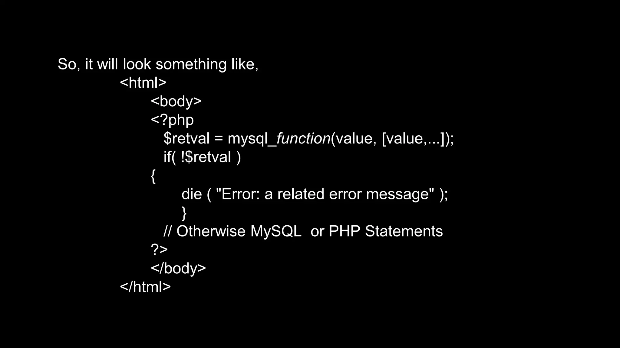 So, it will look something like, 
<html> 
<body> 
<?php 
$retval = mysql_function(value, [value,...]); 
if( !$retval ) 
{ 
die ( "Error: a related error message" ); 
} 
// Otherwise MySQL or PHP Statements 
?> 
</body> 
</html> 
 