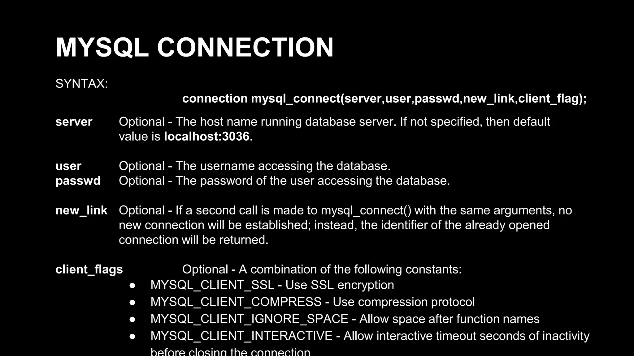 MYSQL CONNECTION 
SYNTAX: 
connection mysql_connect(server,user,passwd,new_link,client_flag); 
server Optional - The host name running database server. If not specified, then default 
value is localhost:3036. 
user Optional - The username accessing the database. 
passwd Optional - The password of the user accessing the database. 
new_link Optional - If a second call is made to mysql_connect() with the same arguments, no 
new connection will be established; instead, the identifier of the already opened 
connection will be returned. 
client_flags Optional - A combination of the following constants: 
● MYSQL_CLIENT_SSL - Use SSL encryption 
● MYSQL_CLIENT_COMPRESS - Use compression protocol 
● MYSQL_CLIENT_IGNORE_SPACE - Allow space after function names 
● MYSQL_CLIENT_INTERACTIVE - Allow interactive timeout seconds of inactivity 
before closing the connection 
 