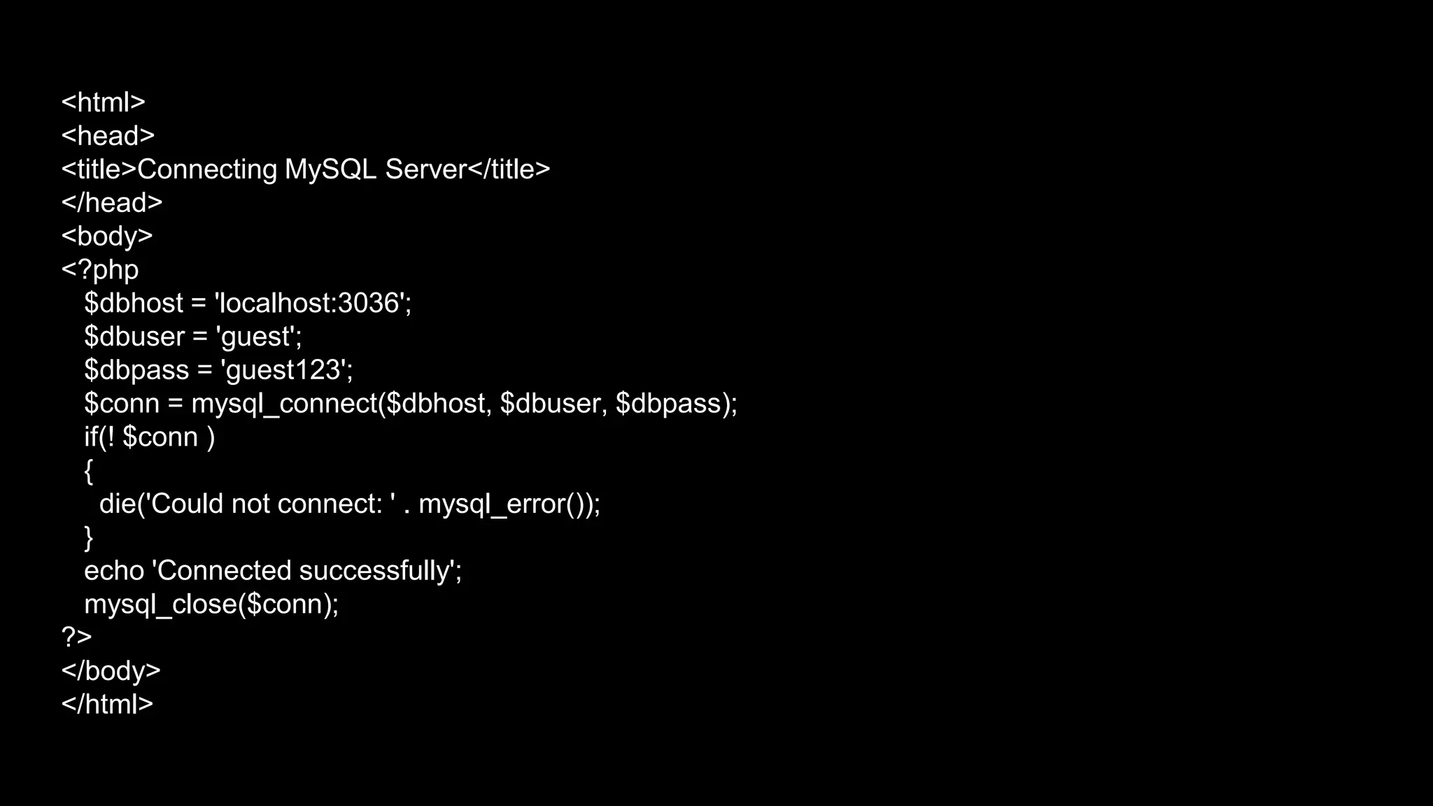 <html> 
<head> 
<title>Connecting MySQL Server</title> 
</head> 
<body> 
<?php 
$dbhost = 'localhost:3036'; 
$dbuser = 'guest'; 
$dbpass = 'guest123'; 
$conn = mysql_connect($dbhost, $dbuser, $dbpass); 
if(! $conn ) 
{ 
die('Could not connect: ' . mysql_error()); 
} 
echo 'Connected successfully'; 
mysql_close($conn); 
?> 
</body> 
</html> 
 