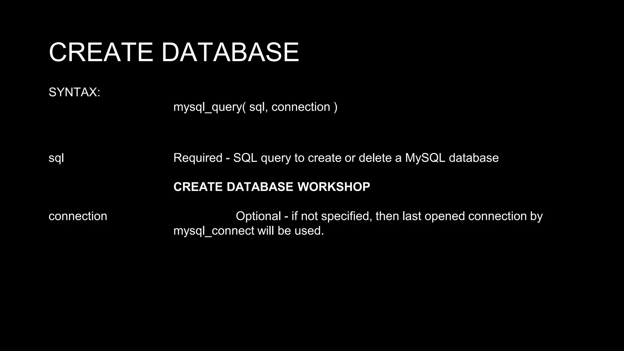 CREATE DATABASE 
SYNTAX: 
mysql_query( sql, connection ) 
sql Required - SQL query to create or delete a MySQL database 
CREATE DATABASE WORKSHOP 
connection Optional - if not specified, then last opened connection by 
mysql_connect will be used. 
 