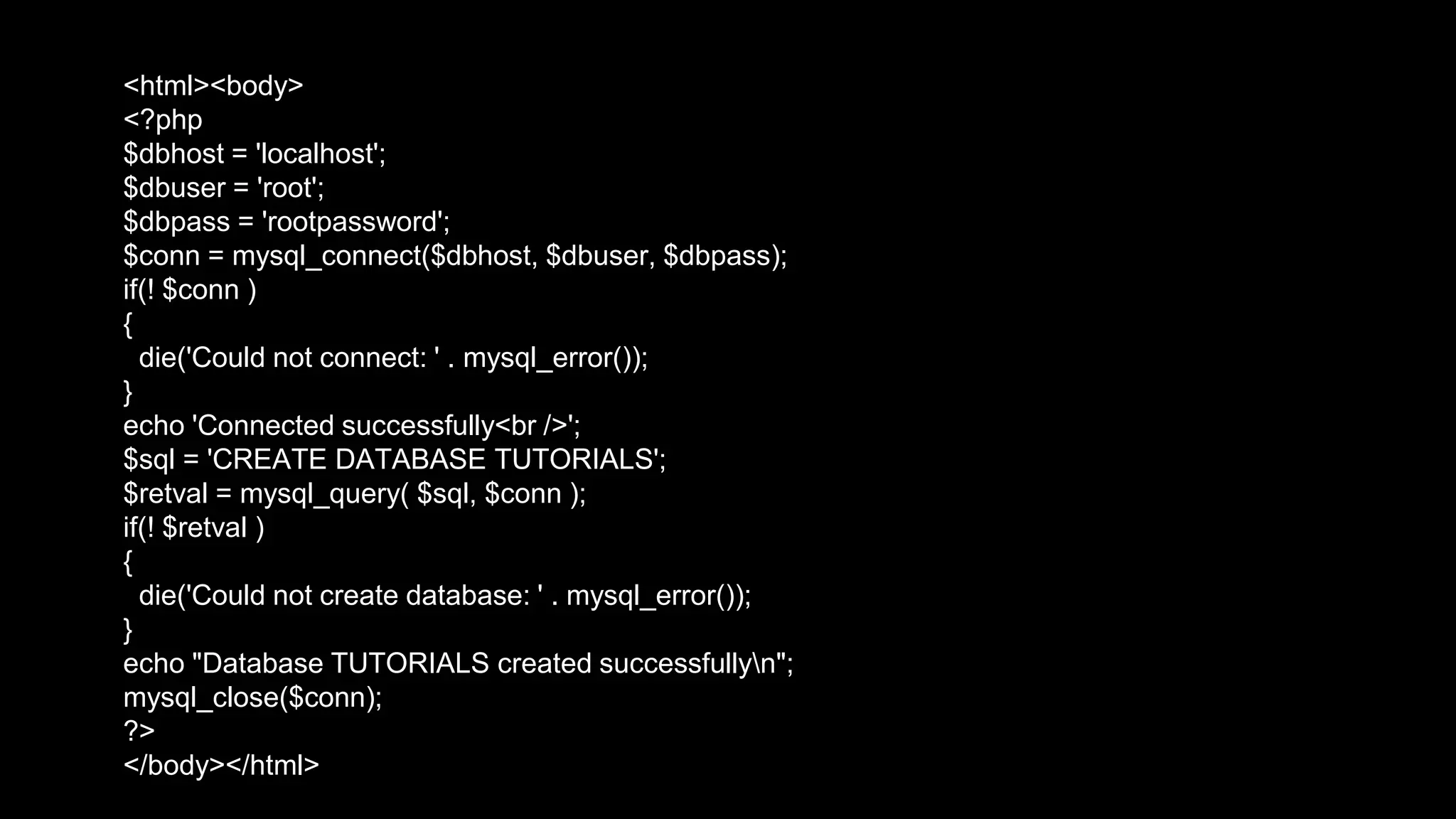 <html><body> 
<?php 
$dbhost = 'localhost'; 
$dbuser = 'root'; 
$dbpass = 'rootpassword'; 
$conn = mysql_connect($dbhost, $dbuser, $dbpass); 
if(! $conn ) 
{ 
die('Could not connect: ' . mysql_error()); 
} 
echo 'Connected successfully<br />'; 
$sql = 'CREATE DATABASE TUTORIALS'; 
$retval = mysql_query( $sql, $conn ); 
if(! $retval ) 
{ 
die('Could not create database: ' . mysql_error()); 
} 
echo "Database TUTORIALS created successfullyn"; 
mysql_close($conn); 
?> 
</body></html> 
 