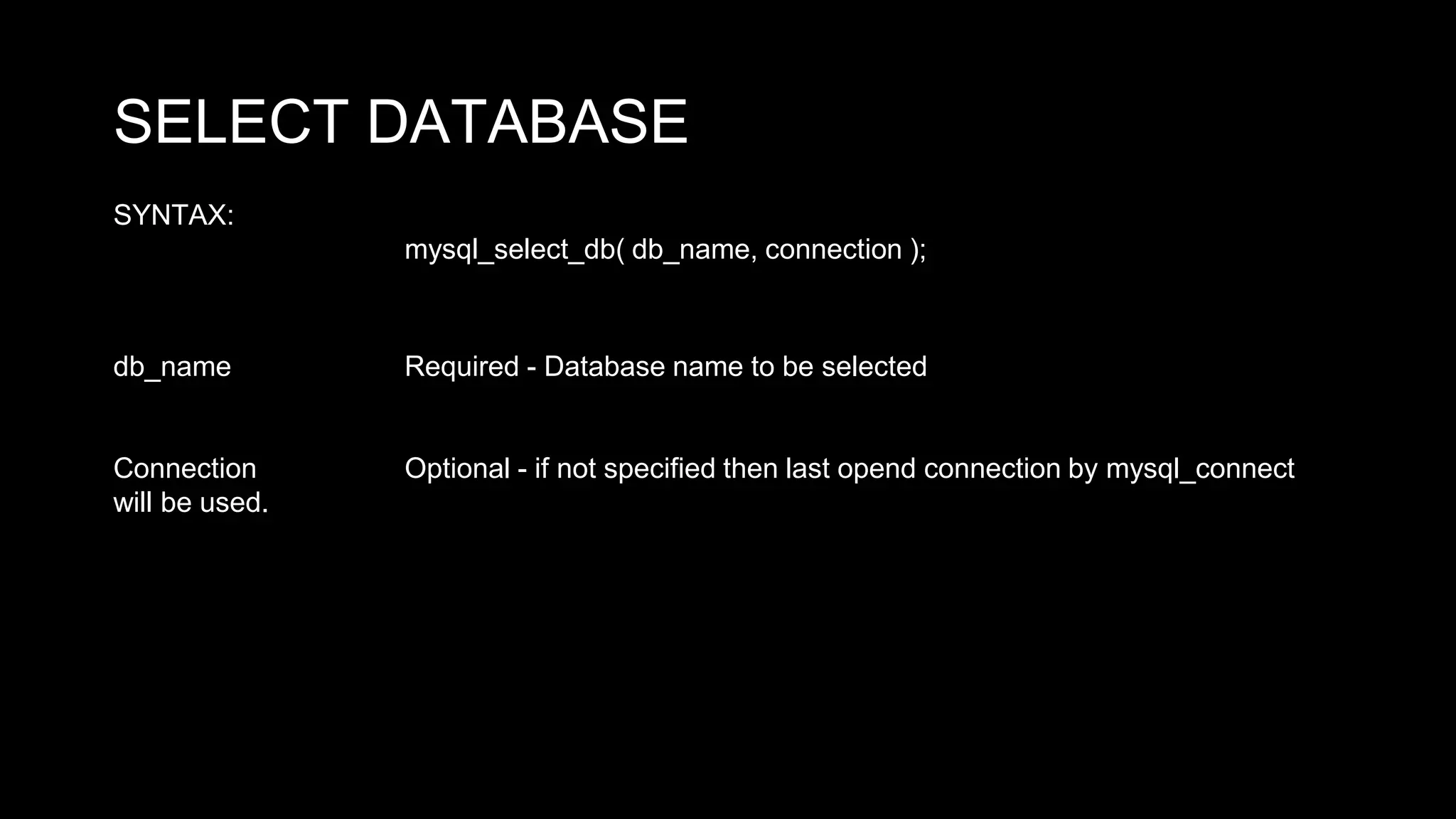 SELECT DATABASE 
SYNTAX: 
mysql_select_db( db_name, connection ); 
db_name Required - Database name to be selected 
Connection Optional - if not specified then last opend connection by mysql_connect 
will be used. 
 