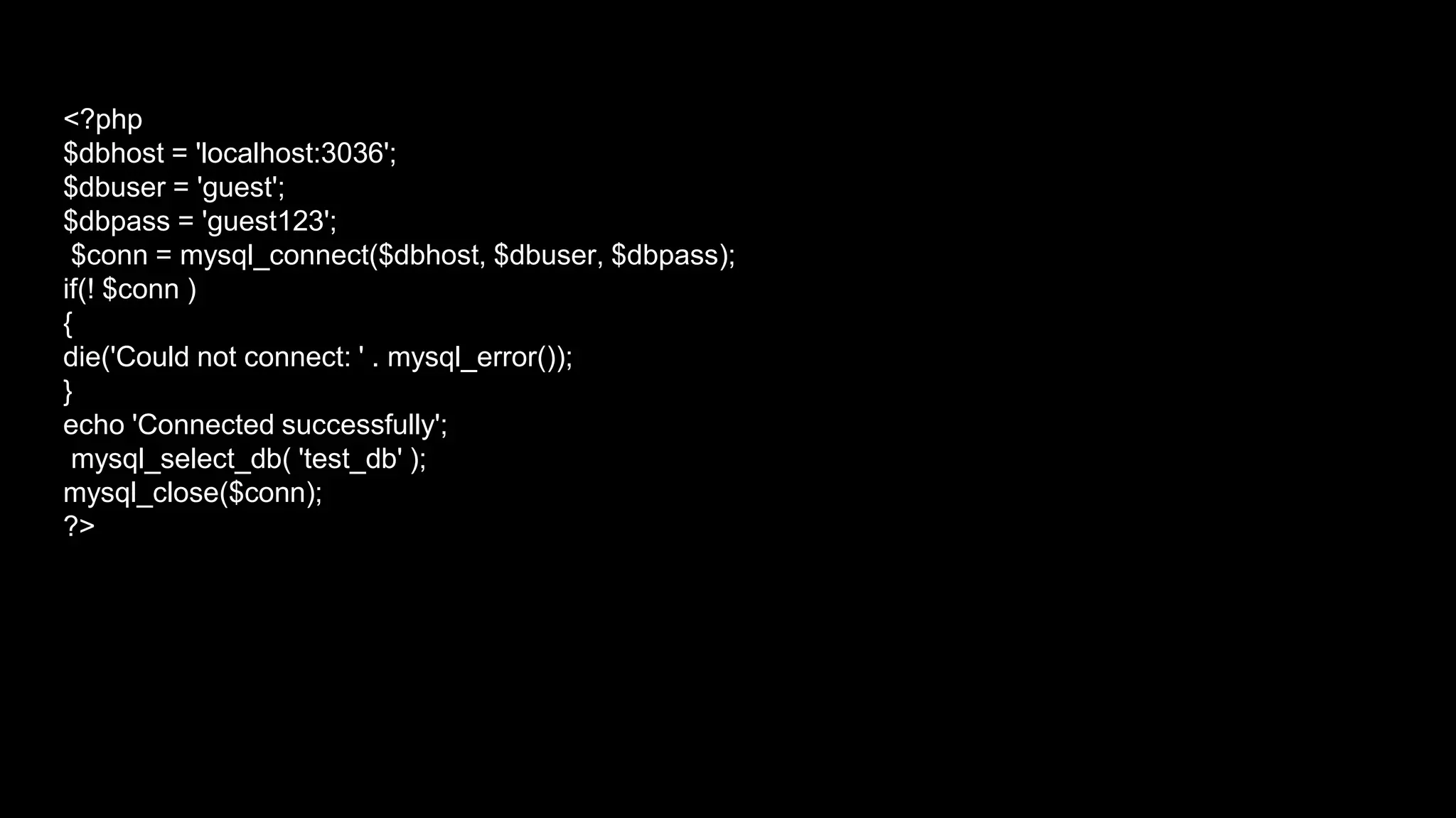 <?php 
$dbhost = 'localhost:3036'; 
$dbuser = 'guest'; 
$dbpass = 'guest123'; 
$conn = mysql_connect($dbhost, $dbuser, $dbpass); 
if(! $conn ) 
{ 
die('Could not connect: ' . mysql_error()); 
} 
echo 'Connected successfully'; 
mysql_select_db( 'test_db' ); 
mysql_close($conn); 
?> 
 