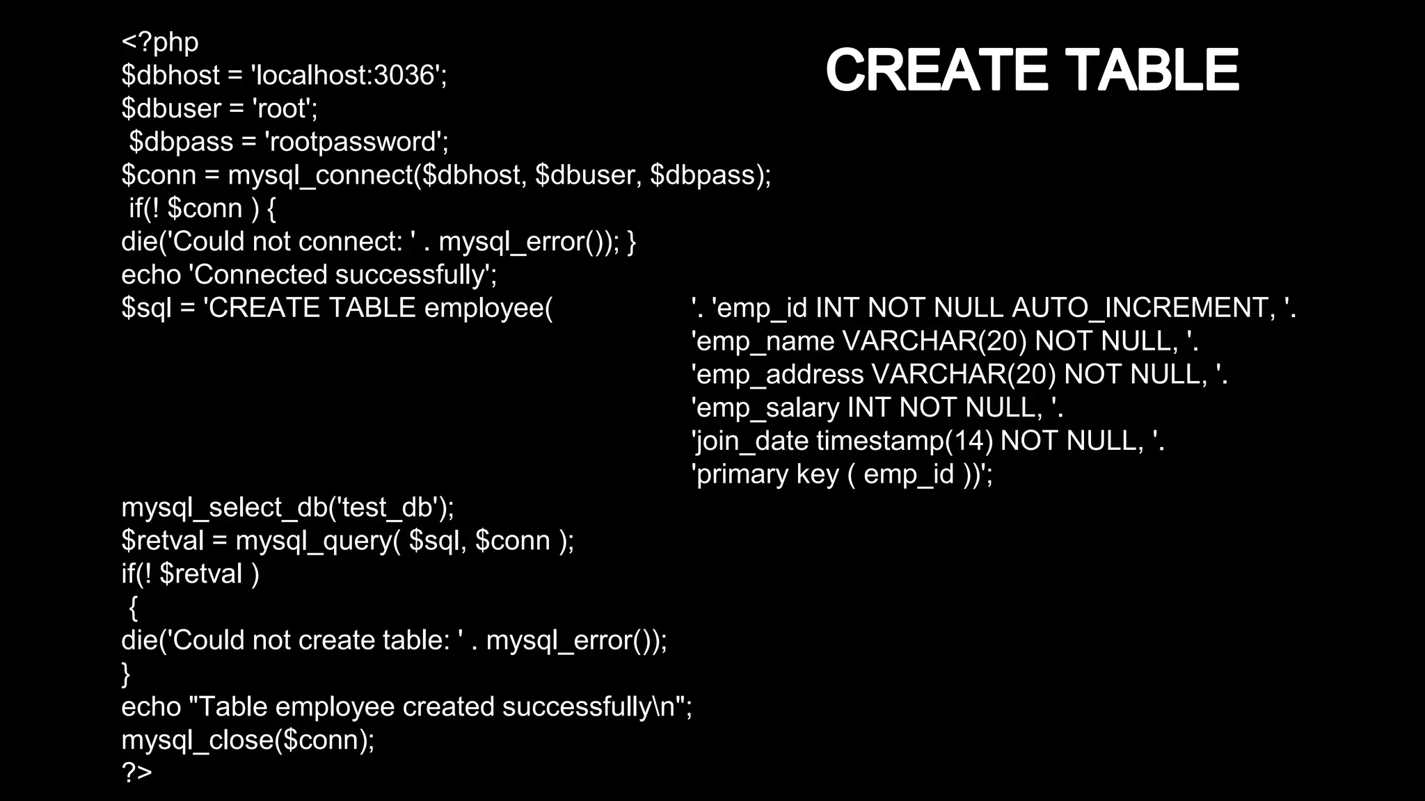 <?php 
$dbhost = 'localhost:3036'; 
$dbuser = 'root'; 
$dbpass = 'rootpassword'; 
$conn = mysql_connect($dbhost, $dbuser, $dbpass); 
if(! $conn ) { 
die('Could not connect: ' . mysql_error()); } 
echo 'Connected successfully'; 
$sql = 'CREATE TABLE employee( '. 'emp_id INT NOT NULL AUTO_INCREMENT, '. 
'emp_name VARCHAR(20) NOT NULL, '. 
'emp_address VARCHAR(20) NOT NULL, '. 
'emp_salary INT NOT NULL, '. 
'join_date timestamp(14) NOT NULL, '. 
'primary key ( emp_id ))'; 
mysql_select_db('test_db'); 
$retval = mysql_query( $sql, $conn ); 
if(! $retval ) 
{ 
die('Could not create table: ' . mysql_error()); 
} 
echo "Table employee created successfullyn"; 
mysql_close($conn); 
?> 
 