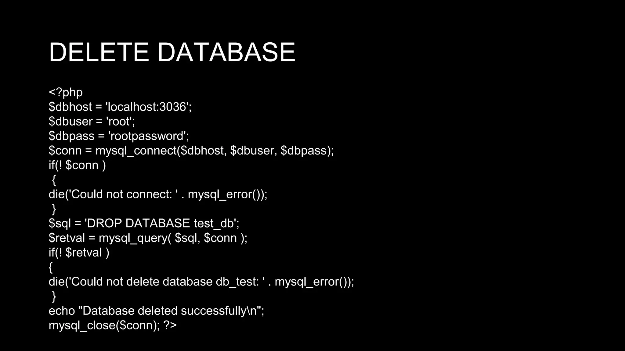 DELETE DATABASE 
<?php 
$dbhost = 'localhost:3036'; 
$dbuser = 'root'; 
$dbpass = 'rootpassword'; 
$conn = mysql_connect($dbhost, $dbuser, $dbpass); 
if(! $conn ) 
{ 
die('Could not connect: ' . mysql_error()); 
} 
$sql = 'DROP DATABASE test_db'; 
$retval = mysql_query( $sql, $conn ); 
if(! $retval ) 
{ 
die('Could not delete database db_test: ' . mysql_error()); 
} 
echo "Database deleted successfullyn"; 
mysql_close($conn); ?> 
 