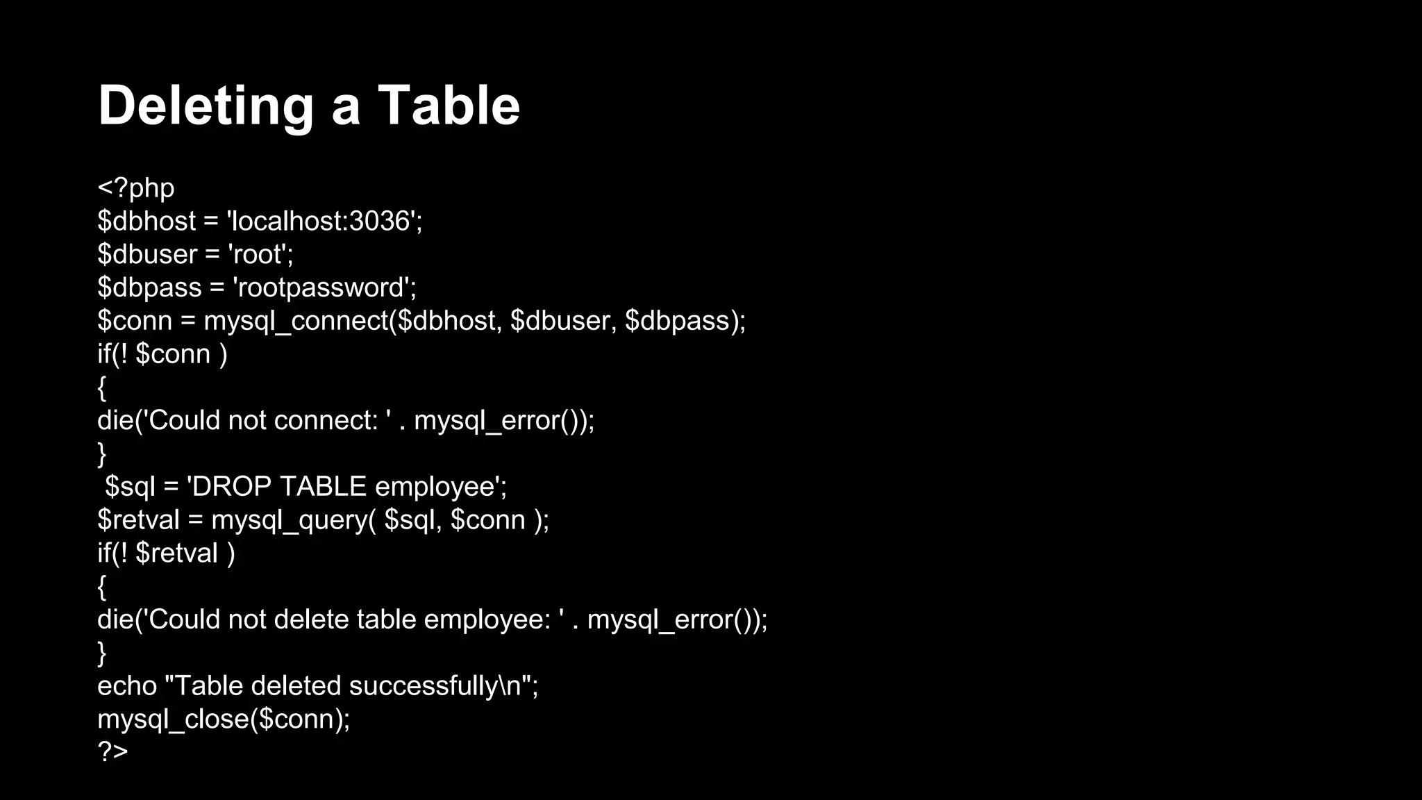 Deleting a Table 
<?php 
$dbhost = 'localhost:3036'; 
$dbuser = 'root'; 
$dbpass = 'rootpassword'; 
$conn = mysql_connect($dbhost, $dbuser, $dbpass); 
if(! $conn ) 
{ 
die('Could not connect: ' . mysql_error()); 
} 
$sql = 'DROP TABLE employee'; 
$retval = mysql_query( $sql, $conn ); 
if(! $retval ) 
{ 
die('Could not delete table employee: ' . mysql_error()); 
} 
echo "Table deleted successfullyn"; 
mysql_close($conn); 
?> 
 