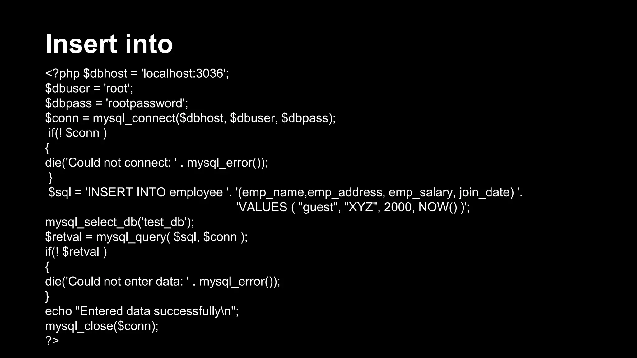 Insert into 
<?php $dbhost = 'localhost:3036'; 
$dbuser = 'root'; 
$dbpass = 'rootpassword'; 
$conn = mysql_connect($dbhost, $dbuser, $dbpass); 
if(! $conn ) 
{ 
die('Could not connect: ' . mysql_error()); 
} 
$sql = 'INSERT INTO employee '. '(emp_name,emp_address, emp_salary, join_date) '. 
'VALUES ( "guest", "XYZ", 2000, NOW() )'; 
mysql_select_db('test_db'); 
$retval = mysql_query( $sql, $conn ); 
if(! $retval ) 
{ 
die('Could not enter data: ' . mysql_error()); 
} 
echo "Entered data successfullyn"; 
mysql_close($conn); 
?> 
 