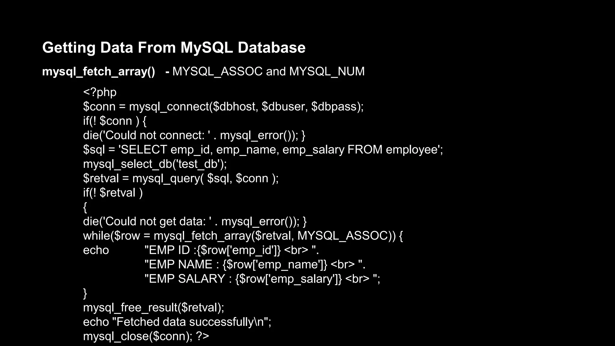 Getting Data From MySQL Database 
mysql_fetch_array() - MYSQL_ASSOC and MYSQL_NUM 
<?php 
$conn = mysql_connect($dbhost, $dbuser, $dbpass); 
if(! $conn ) { 
die('Could not connect: ' . mysql_error()); } 
$sql = 'SELECT emp_id, emp_name, emp_salary FROM employee'; 
mysql_select_db('test_db'); 
$retval = mysql_query( $sql, $conn ); 
if(! $retval ) 
{ 
die('Could not get data: ' . mysql_error()); } 
while($row = mysql_fetch_array($retval, MYSQL_ASSOC)) { 
echo "EMP ID :{$row['emp_id']} <br> ". 
"EMP NAME : {$row['emp_name']} <br> ". 
"EMP SALARY : {$row['emp_salary']} <br> "; 
} 
mysql_free_result($retval); 
echo "Fetched data successfullyn"; 
mysql_close($conn); ?> 
 