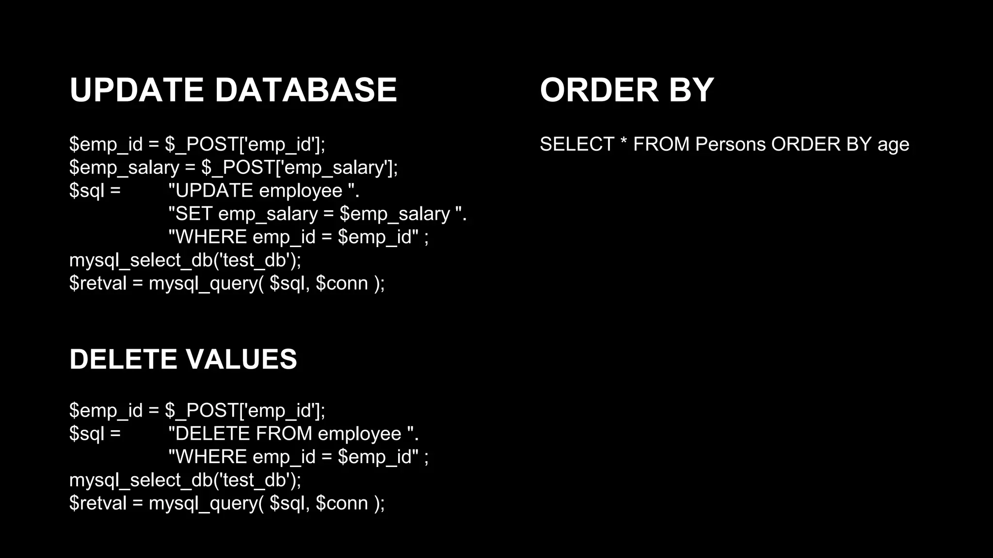 UPDATE DATABASE 
$emp_id = $_POST['emp_id']; 
$emp_salary = $_POST['emp_salary']; 
$sql = "UPDATE employee ". 
"SET emp_salary = $emp_salary ". 
"WHERE emp_id = $emp_id" ; 
mysql_select_db('test_db'); 
$retval = mysql_query( $sql, $conn ); 
DELETE VALUES 
$emp_id = $_POST['emp_id']; 
$sql = "DELETE FROM employee ". 
"WHERE emp_id = $emp_id" ; 
mysql_select_db('test_db'); 
$retval = mysql_query( $sql, $conn ); 
ORDER BY 
SELECT * FROM Persons ORDER BY age 
 