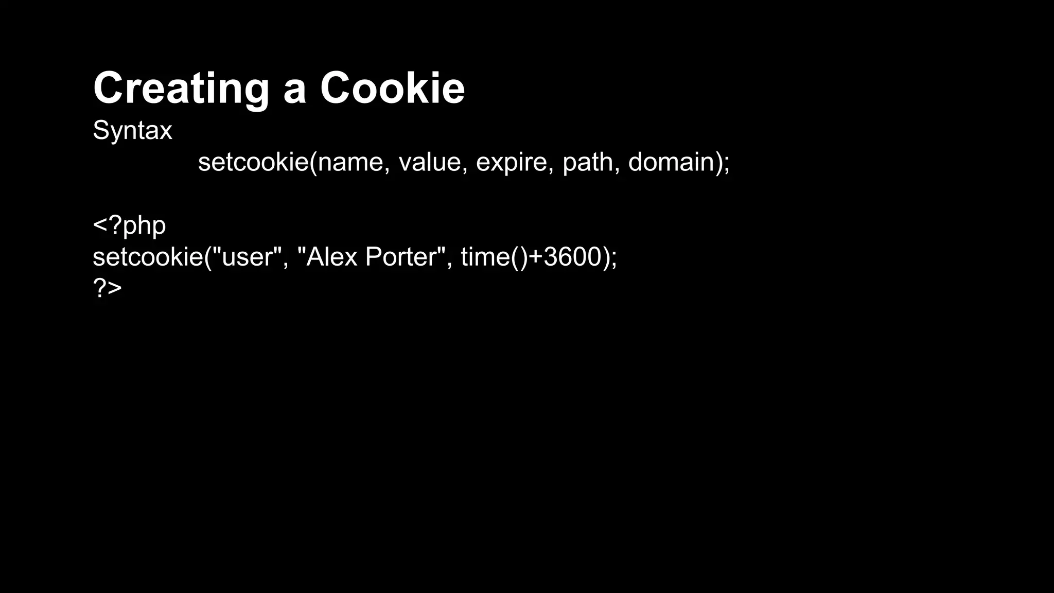 Creating a Cookie 
Syntax 
setcookie(name, value, expire, path, domain); 
<?php 
setcookie("user", "Alex Porter", time()+3600); 
?> 
 