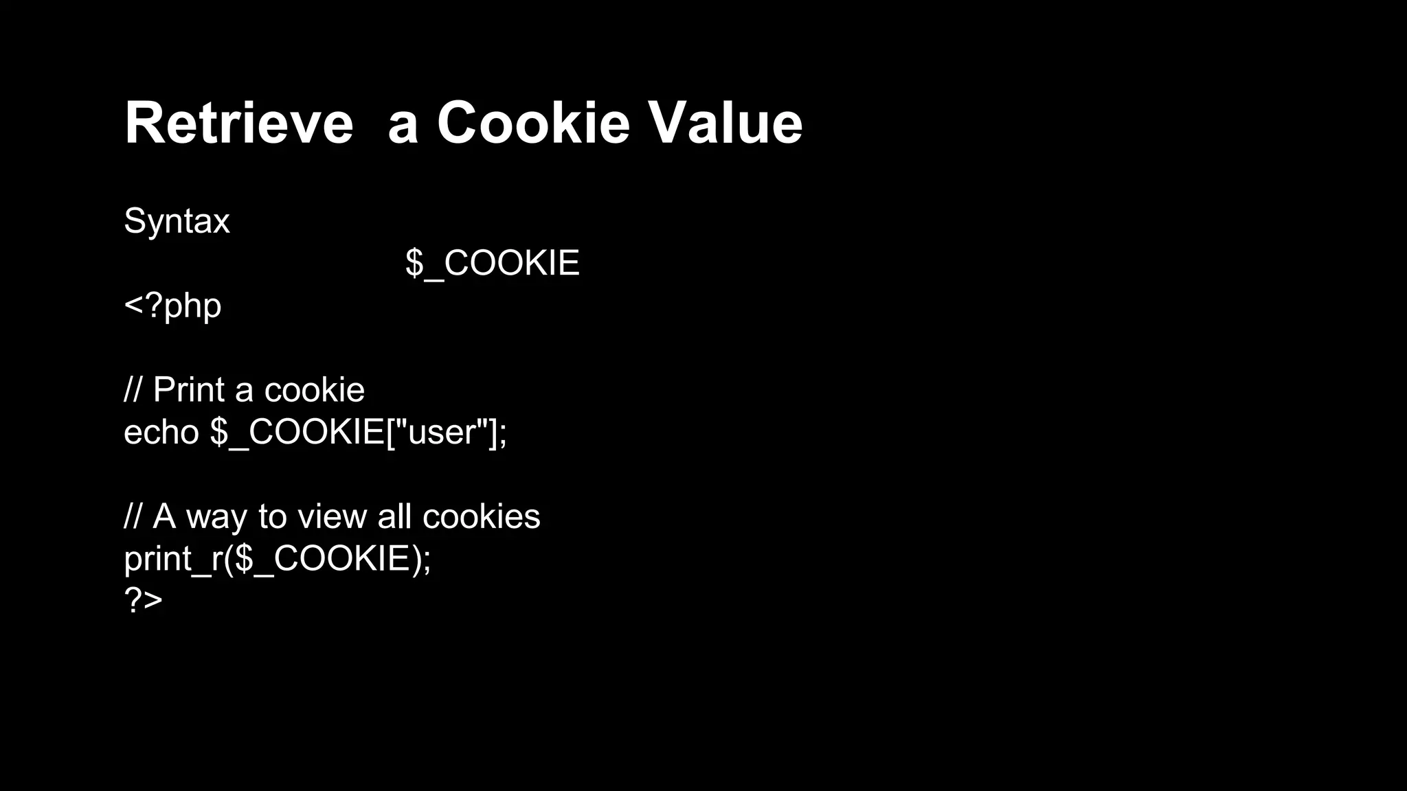 Retrieve a Cookie Value 
Syntax 
$_COOKIE 
<?php 
// Print a cookie 
echo $_COOKIE["user"]; 
// A way to view all cookies 
print_r($_COOKIE); 
?> 
 