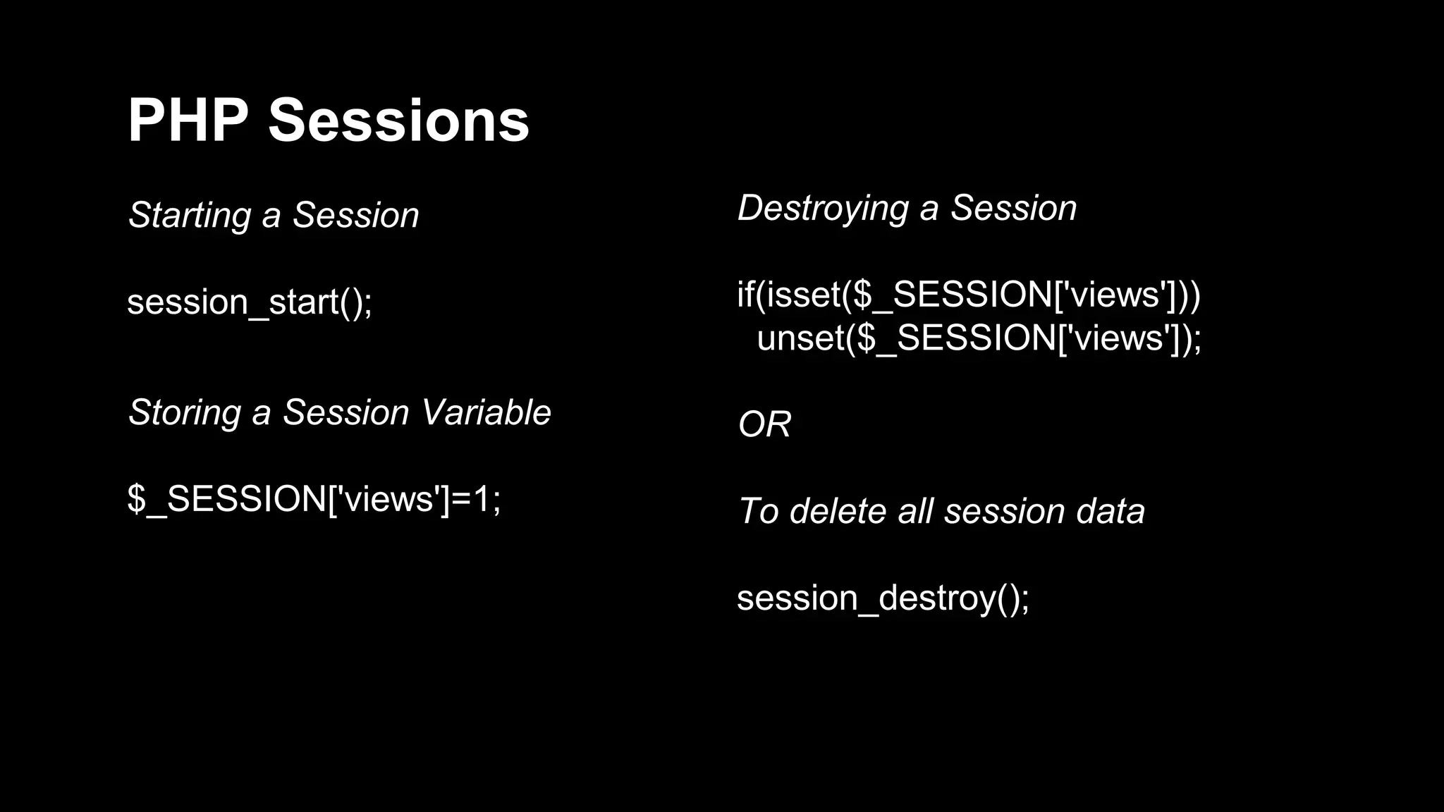 PHP Sessions 
Starting a Session 
session_start(); 
Storing a Session Variable 
$_SESSION['views']=1; 
Destroying a Session 
if(isset($_SESSION['views'])) 
unset($_SESSION['views']); 
OR 
To delete all session data 
session_destroy(); 
 