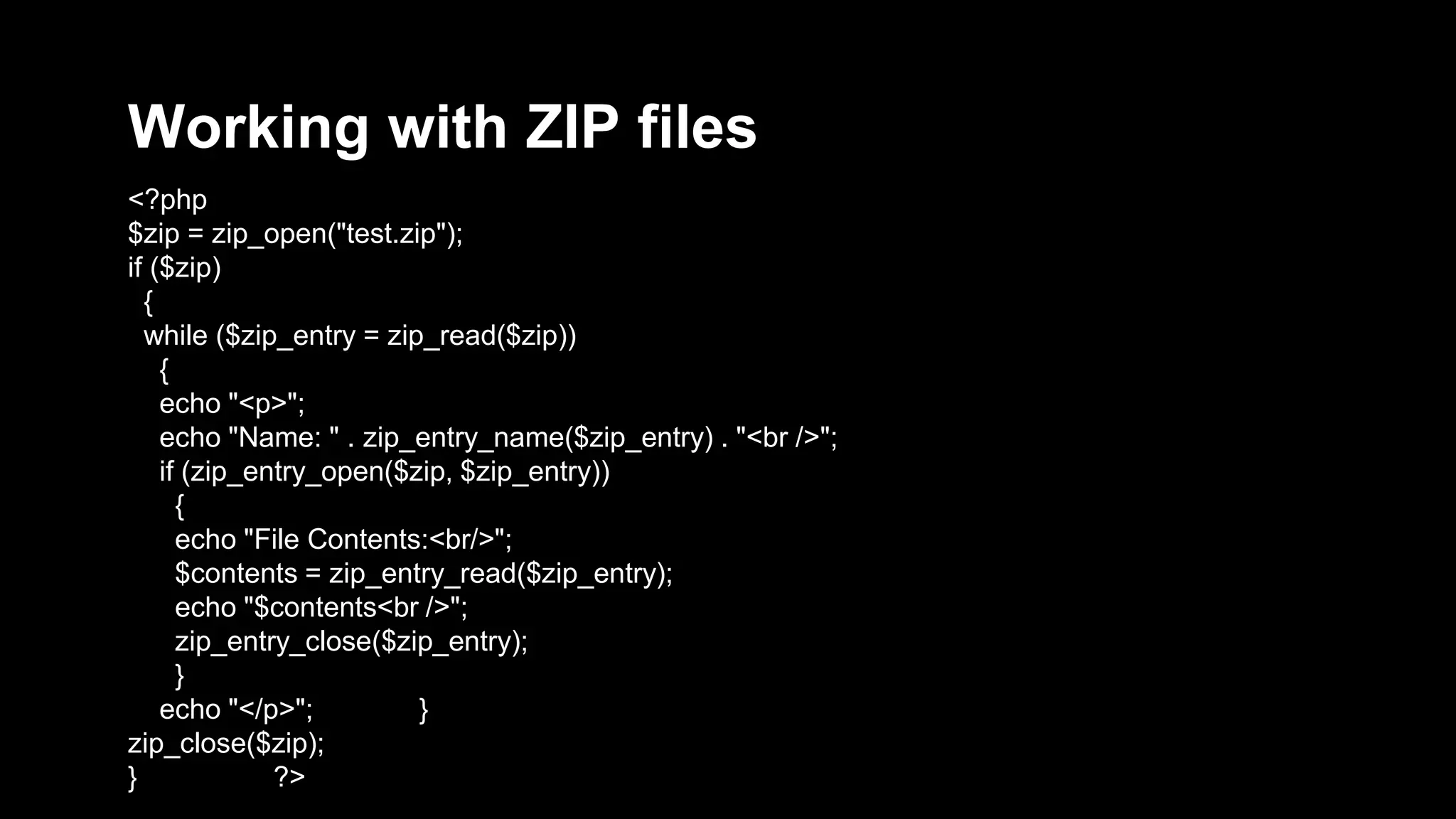 Working with ZIP files 
<?php 
$zip = zip_open("test.zip"); 
if ($zip) 
{ 
while ($zip_entry = zip_read($zip)) 
{ 
echo "<p>"; 
echo "Name: " . zip_entry_name($zip_entry) . "<br />"; 
if (zip_entry_open($zip, $zip_entry)) 
{ 
echo "File Contents:<br/>"; 
$contents = zip_entry_read($zip_entry); 
echo "$contents<br />"; 
zip_entry_close($zip_entry); 
} 
echo "</p>"; } 
zip_close($zip); 
} ?> 
 