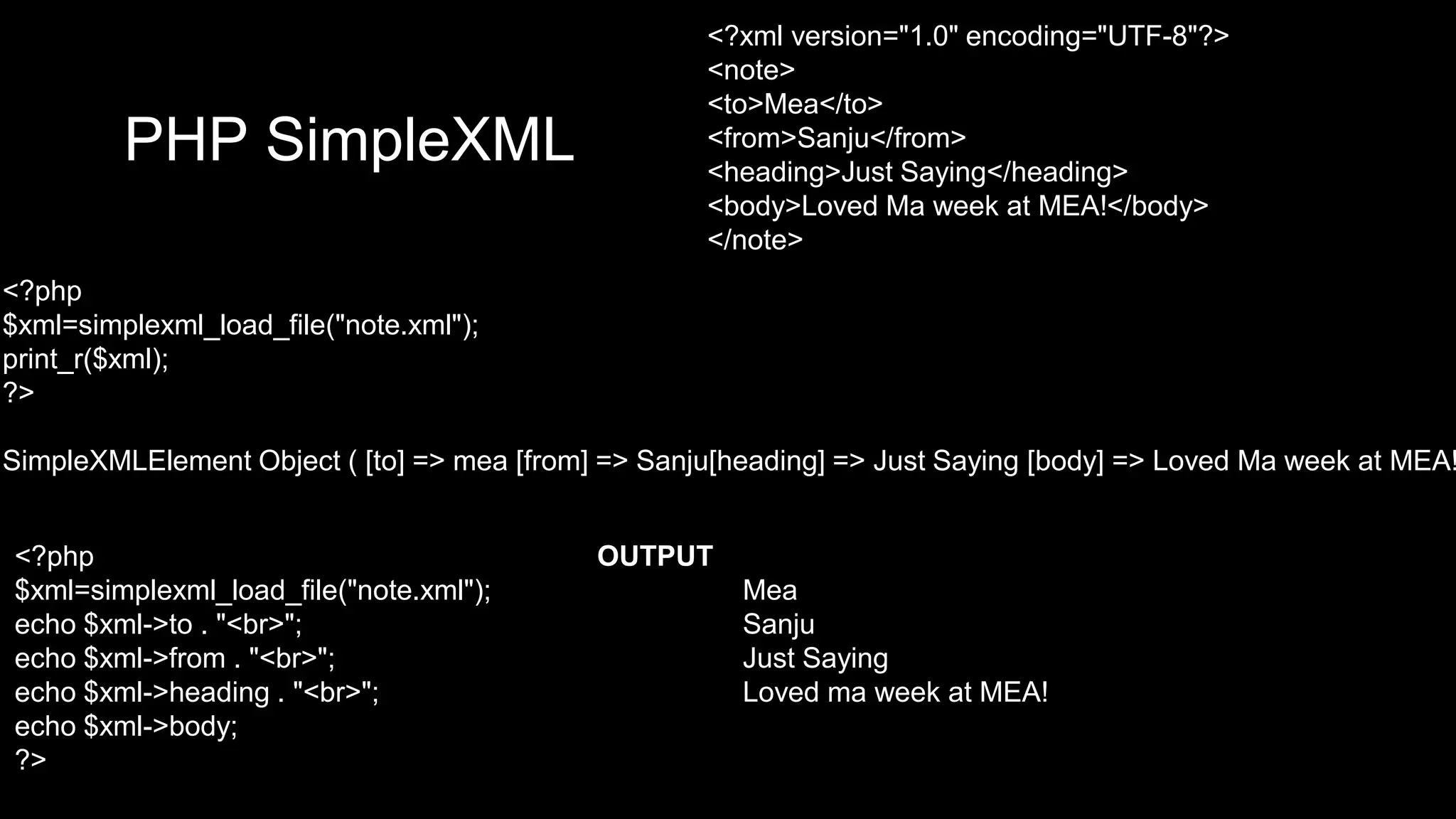 PHP SimpleXML 
<?xml version="1.0" encoding="UTF-8"?> 
<note> 
<to>Mea</to> 
<from>Sanju</from> 
<heading>Just Saying</heading> 
<body>Loved Ma week at MEA!</body> 
</note> 
<?php 
$xml=simplexml_load_file("note.xml"); 
print_r($xml); 
?> 
SimpleXMLElement Object ( [to] => mea [from] => Sanju[heading] => Just Saying [body] => Loved Ma week at MEA! <?php OUTPUT 
$xml=simplexml_load_file("note.xml"); Mea 
echo $xml->to . "<br>"; Sanju 
echo $xml->from . "<br>"; Just Saying 
echo $xml->heading . "<br>"; Loved ma week at MEA! 
echo $xml->body; 
?> 
 