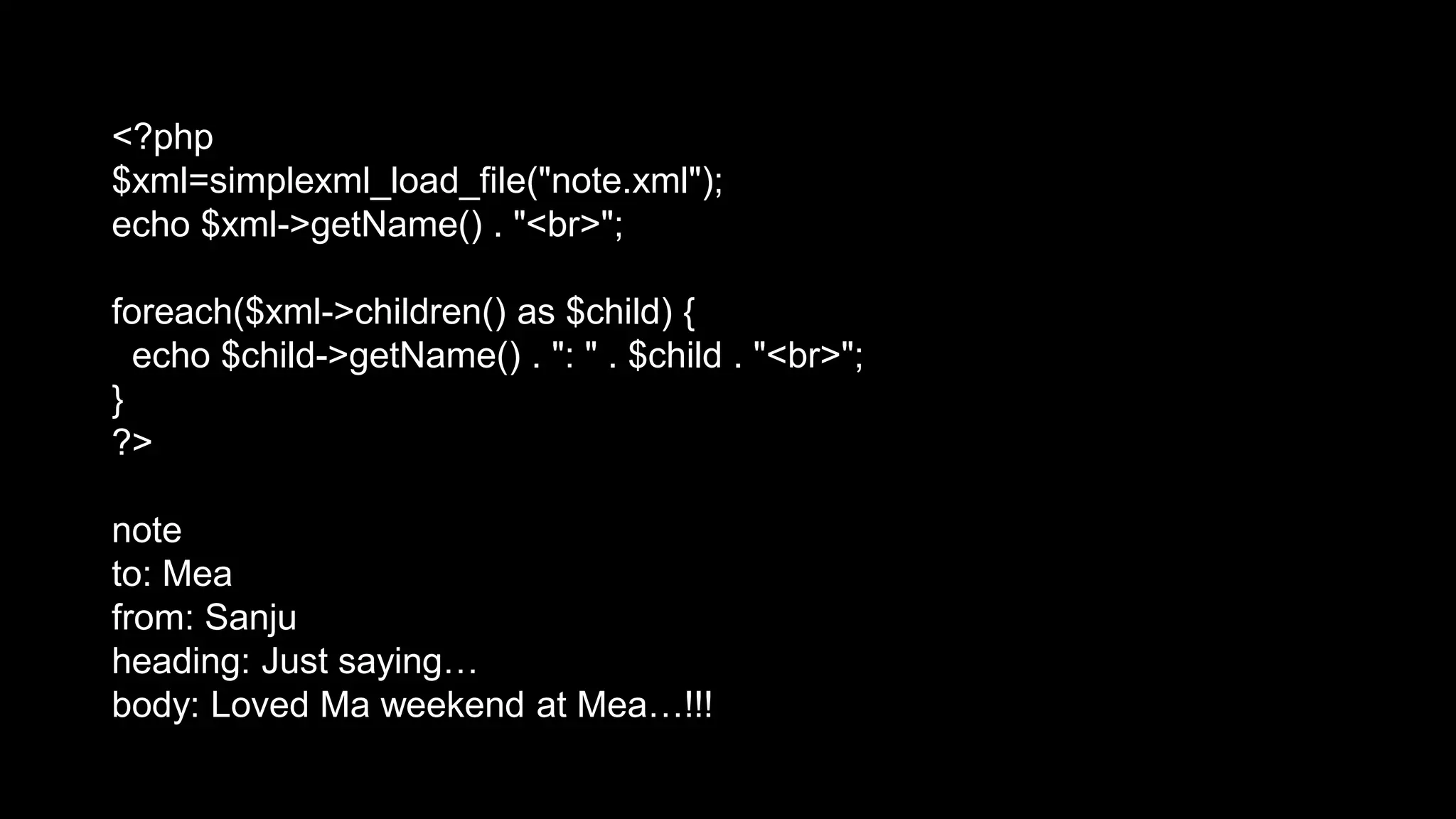 <?php 
$xml=simplexml_load_file("note.xml"); 
echo $xml->getName() . "<br>"; 
foreach($xml->children() as $child) { 
echo $child->getName() . ": " . $child . "<br>"; 
} 
?> 
note 
to: Mea 
from: Sanju 
heading: Just saying… 
body: Loved Ma weekend at Mea…!!! 
 