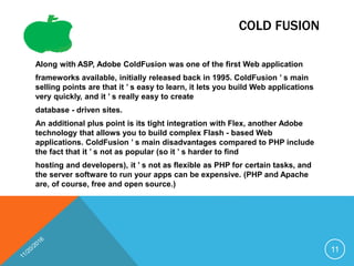 COLD FUSION
Along with ASP, Adobe ColdFusion was one of the first Web application
frameworks available, initially released back in 1995. ColdFusion ’ s main
selling points are that it ’ s easy to learn, it lets you build Web applications
very quickly, and it ’ s really easy to create
database - driven sites.
An additional plus point is its tight integration with Flex, another Adobe
technology that allows you to build complex Flash - based Web
applications. ColdFusion ’ s main disadvantages compared to PHP include
the fact that it ’ s not as popular (so it ’ s harder to find
hosting and developers), it ’ s not as flexible as PHP for certain tasks, and
the server software to run your apps can be expensive. (PHP and Apache
are, of course, free and open source.)
11
 