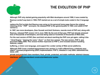 THE EVOLUTION OF PHP
Although PHP only started gaining popularity with Web developers around 1998, it was created by
Rasmus Lerdorf way back in 1994. PHP started out as a set of simple tools coded in the C language
to
replace the Perl scripts that Rasmus was using on his personal home page (hence the original
meaning of the “ PHP ” acronym). He released PHP to the general public in 1995, and called it PHP
version 2.
In 1997, two more developers, Zeev Suraski and Andi Gutmans, rewrote most of PHP and, along with
Rasmus, released PHP version 3.0 in June 1998. By the end of that year, PHP had already amassed
tens of thousands of developers, and was being used on hundreds of thousands of Web sites.
For the next version of PHP, Zeev and Andi set about rewriting the PHP core yet again, calling it the
“ Zend Engine ” (basing the name “ Zend ” on their two names). The new version, PHP 4, was
launched inMay 2000. This version further improved on PHP 3, and included session handling
features, output
buffering, a richer core language, and support for a wider variety of Web server platforms.
Although PHP 4 was a marked improvement over version 3, it still suffered from a relatively poor
object - oriented programming (OOP) implementation. PHP 5, released in July 2004, addressed this
issue, with
private and protected class members; final, private, protected, and static methods; abstract classes;
interfaces; and a standardized constructor/destructor syntax.
12
 