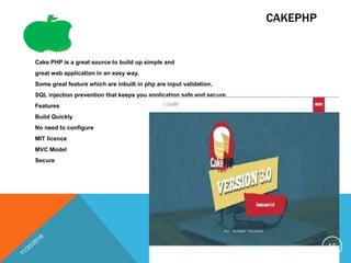 CAKEPHP
Cake PHP is a great source to build up simple and
great web application in an easy way.
Some great feature which are inbuilt in php are input validation,
SQL injection prevention that keeps you application safe and secure.
Features
Build Quickly
No need to configure
MIT licence
MVC Model
Secure
15
 