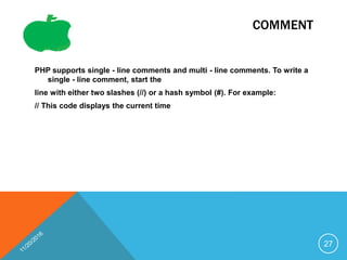 COMMENT
PHP supports single - line comments and multi - line comments. To write a
single - line comment, start the
line with either two slashes (//) or a hash symbol (#). For example:
// This code displays the current time
27
 