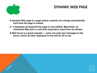 DYNAMIC WEB PAGE
A dynamic Web page is a page whose contents can change automatically
each time the page is viewed.
It ’ s displayed (at leastuntil the page is next edited). Meanwhile, an
interactive Web site is a site that responds to input from its visitors.
A Web forum is a good example — users can post new messages to the
forum, which are then displayed on the site for all to see.
3
 