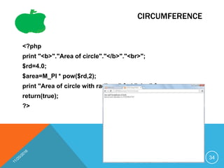 CIRCUMFERENCE
<?php
print "<b>"."Area of circle"."</b>"."<br>";
$rd=4.0;
$area=M_PI * pow($rd,2);
print "Area of circle with radius ".$rd." is ".$area;
return(true);
?>
34
 