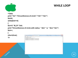 WHILE LOOP
<?php
print "<b>"."Circumference of circle"."</b>"."<br>";
$rd=0;
while($rd<=4)
{
$cir=2 * M_PI * $rd;
print "Circumference of circle with radius ".$rd." is ".$cir."<br>";
$rd++;
}
return(true);
?>
36
 