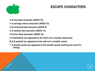 ESCAPE CHARACTERS
n A line feed character (ASCII 10)
r A carriage return character (ASCII 13)
t A horizontal tab character (ASCII 9)
v A vertical tab character (ASCII 11)
f A form feed character (ASCII 12)
 A backslash (as opposed to the start of an escape sequence)
$ A $ symbol (as opposed to the start of a variable name)
” A double quote (as opposed to the double quote marking the end of a
string)
38
 