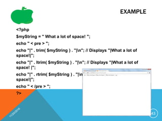 EXAMPLE
<?php
$myString = " What a lot of space! ";
echo " < pre > ";
echo "|" . trim( $myString ) . "|n"; // Displays "|What a lot of
space!|";
echo "|" . ltrim( $myString ) . "|n"; // Displays "|What a lot of
space! |";
echo "|" . rtrim( $myString ) . "|n"; // Displays "| What a lot of
space!|";
echo " < /pre > ";
?>
43
 