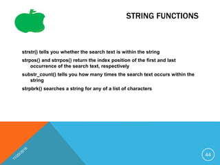 STRING FUNCTIONS
strstr() tells you whether the search text is within the string
strpos() and strrpos() return the index position of the first and last
occurrence of the search text, respectively
substr_count() tells you how many times the search text occurs within the
string
strpbrk() searches a string for any of a list of characters
44
 