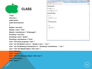 CLASS
<?php
class Car {
public $color;
public $manufacturer;
}
$beetle = new Car();
$beetle-> color = "red";
$beetle-> manufacturer = "Volkswagen";
$mustang = new Car();
$mustang-> color = "green";
$mustang-> manufacturer = "Ford";
echo " <h2> Some properties: </h2> ";
echo " <p> The Beetle’s color is " . $beetle-> color . ". </p> ";
echo " <p> The Mustang’s manufacturer is " . $mustang-> manufacturer . ". </p> ";
echo " <h2> The $beetle Object: </h2> <pre> ";
print_r( $beetle );
echo " < /pre > ";
echo " <h2> The $mustang Object: </h2> <pre> ";
print_r( $mustang );
echo " </pre> ";
?>
51
 