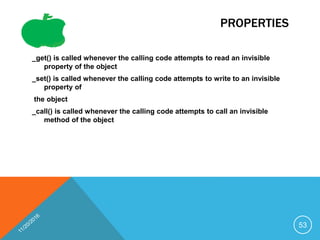 PROPERTIES
_get() is called whenever the calling code attempts to read an invisible
property of the object
_set() is called whenever the calling code attempts to write to an invisible
property of
the object
_call() is called whenever the calling code attempts to call an invisible
method of the object
53
 