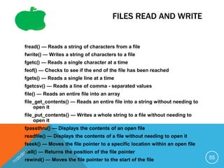 FILES READ AND WRITE
fread() — Reads a string of characters from a file
fwrite() — Writes a string of characters to a file
fgetc() — Reads a single character at a time
feof() — Checks to see if the end of the file has been reached
fgets() — Reads a single line at a time
fgetcsv() — Reads a line of comma - separated values
file() — Reads an entire file into an array
file_get_contents() — Reads an entire file into a string without needing to
open it
file_put_contents() — Writes a whole string to a file without needing to
open it
fpassthru() — Displays the contents of an open file
readfile() — Displays the contents of a file without needing to open it
fseek() — Moves the file pointer to a specific location within an open file
ftell() — Returns the position of the file pointer
rewind() — Moves the file pointer to the start of the file 55
 