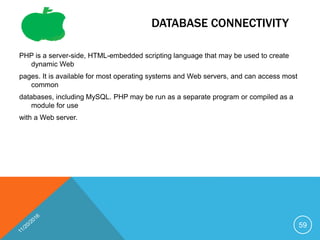 DATABASE CONNECTIVITY
PHP is a server-side, HTML-embedded scripting language that may be used to create
dynamic Web
pages. It is available for most operating systems and Web servers, and can access most
common
databases, including MySQL. PHP may be run as a separate program or compiled as a
module for use
with a Web server.
59
 