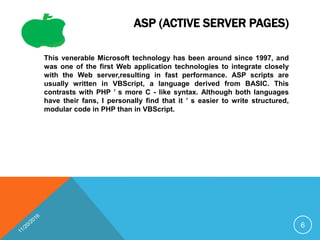 ASP (ACTIVE SERVER PAGES)
This venerable Microsoft technology has been around since 1997, and
was one of the first Web application technologies to integrate closely
with the Web server,resulting in fast performance. ASP scripts are
usually written in VBScript, a language derived from BASIC. This
contrasts with PHP ’ s more C - like syntax. Although both languages
have their fans, I personally find that it ’ s easier to write structured,
modular code in PHP than in VBScript.
6
 