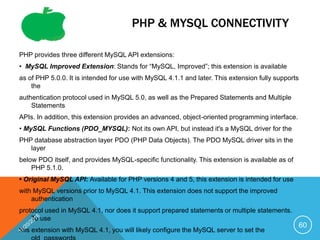 PHP & MYSQL CONNECTIVITY
PHP provides three different MySQL API extensions:
• MySQL Improved Extension: Stands for “MySQL, Improved”; this extension is available
as of PHP 5.0.0. It is intended for use with MySQL 4.1.1 and later. This extension fully supports
the
authentication protocol used in MySQL 5.0, as well as the Prepared Statements and Multiple
Statements
APIs. In addition, this extension provides an advanced, object-oriented programming interface.
• MySQL Functions (PDO_MYSQL): Not its own API, but instead it's a MySQL driver for the
PHP database abstraction layer PDO (PHP Data Objects). The PDO MySQL driver sits in the
layer
below PDO itself, and provides MySQL-specific functionality. This extension is available as of
PHP 5.1.0.
• Original MySQL API: Available for PHP versions 4 and 5, this extension is intended for use
with MySQL versions prior to MySQL 4.1. This extension does not support the improved
authentication
protocol used in MySQL 4.1, nor does it support prepared statements or multiple statements.
To use
this extension with MySQL 4.1, you will likely configure the MySQL server to set the
60
 