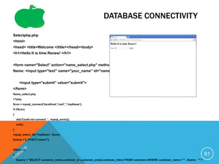DATABASE CONNECTIVITY
Selectphp.php
<html>
<head> <title>Welcome </title></head><body>
<h1>Hello It is time Renew! </h1>
<form name="Select" action="name_select.php" method="post">
Name: <input type="text" name="your_name" id="name" value="">
<input type="submit" value="submit">
</form>
Name_select.php
<?php
$con = mysql_connect('localhost','root','','mydbase');
if (!$con)
{
die('Could not connect: ' . mysql_error());
exit();
}
mysql_select_db("mydbase", $con);
$name = $_POST["name1"];
if($name)
{
$query = "SELECT customer_name,customer_id ,customer_email,customer_mbno FROM customers WHERE customer_name = '" . $name . "';";
61
 