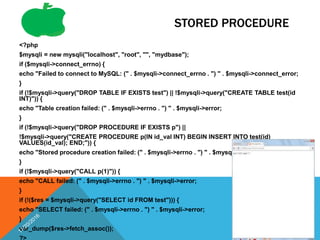 STORED PROCEDURE
<?php
$mysqli = new mysqli("localhost", "root", "", "mydbase");
if ($mysqli->connect_errno) {
echo "Failed to connect to MySQL: (" . $mysqli->connect_errno . ") " . $mysqli->connect_error;
}
if (!$mysqli->query("DROP TABLE IF EXISTS test") || !$mysqli->query("CREATE TABLE test(id
INT)")) {
echo "Table creation failed: (" . $mysqli->errno . ") " . $mysqli->error;
}
if (!$mysqli->query("DROP PROCEDURE IF EXISTS p") ||
!$mysqli->query("CREATE PROCEDURE p(IN id_val INT) BEGIN INSERT INTO test(id)
VALUES(id_val); END;")) {
echo "Stored procedure creation failed: (" . $mysqli->errno . ") " . $mysqli->error;
}
if (!$mysqli->query("CALL p(1)")) {
echo "CALL failed: (" . $mysqli->errno . ") " . $mysqli->error;
}
if (!($res = $mysqli->query("SELECT id FROM test"))) {
echo "SELECT failed: (" . $mysqli->errno . ") " . $mysqli->error;
}
var_dump($res->fetch_assoc()); 66
 