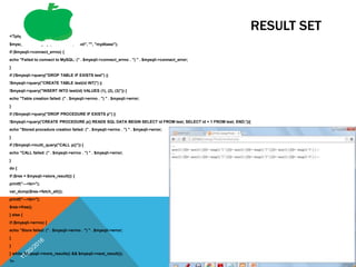 RESULT SET
<?php
$mysqli = new mysqli("localhost", "root", "", "mydbase");
if ($mysqli->connect_errno) {
echo "Failed to connect to MySQL: (" . $mysqli->connect_errno . ") " . $mysqli->connect_error;
}
if (!$mysqli->query("DROP TABLE IF EXISTS test") ||
!$mysqli->query("CREATE TABLE test(id INT)") ||
!$mysqli->query("INSERT INTO test(id) VALUES (1), (2), (3)")) {
echo "Table creation failed: (" . $mysqli->errno . ") " . $mysqli->error;
}
if (!$mysqli->query("DROP PROCEDURE IF EXISTS p") ||
!$mysqli->query('CREATE PROCEDURE p() READS SQL DATA BEGIN SELECT id FROM test; SELECT id + 1 FROM test; END;')){
echo "Stored procedure creation failed: (" . $mysqli->errno . ") " . $mysqli->error;
}
if (!$mysqli->multi_query("CALL p()")) {
echo "CALL failed: (" . $mysqli->errno . ") " . $mysqli->error;
}
do {
if ($res = $mysqli->store_result()) {
printf("---<br>");
var_dump($res->fetch_all());
printf("---<br>");
$res->free();
} else {
if ($mysqli->errno) {
echo "Store failed: (" . $mysqli->errno . ") " . $mysqli->error;
}
}
} while ($mysqli->more_results() && $mysqli->next_result());
?>
68
 