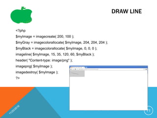 DRAW LINE
<?php
$myImage = imagecreate( 200, 100 );
$myGray = imagecolorallocate( $myImage, 204, 204, 204 );
$myBlack = imagecolorallocate( $myImage, 0, 0, 0 );
imageline( $myImage, 15, 35, 120, 60, $myBlack );
header( "Content-type: image/png" );
imagepng( $myImage );
imagedestroy( $myImage );
?>
71
 