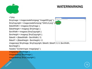 WATERMARKING
<?php
$myImage = imagecreatefromjpeg( "image005.jpg" );
$myCopyright = imagecreatefrompng( "GACL2.png" );
$destWidth = imagesx( $myImage );
$destHeight = imagesy( $myImage );
$srcWidth = imagesx( $myCopyright );
$srcHeight = imagesy( $myCopyright );
$destX = ($destWidth - $srcWidth) / 2;
$destY = ($destHeight - $srcHeight) / 2;
imagecopy( $myImage, $myCopyright, $destX, $destY, 0, 0, $srcWidth,
$srcHeight );
header( "Content-type: image/jpeg" );
imagejpeg( $myImage );
imagedestroy( $myImage );
imagedestroy( $myCopyright );
?>
75
 