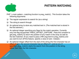 PATTERN MATCHING
PHP ’ s main pattern - matching function is preg_match() . This function takes the
following arguments:
 The regular expression to search for (as a string)
 The string to search through
 An optional array to store any matched text in. (The matched text is stored in
the first element.)
 An optional integer specifying any flags for the match operation. Currently
only one flag issupported: PREG_OFFSET_CAPTURE . Pass this constant to
get preg_match() to return the position of any match in the array as well as
the text matched. (If you need to pass a fifth argument to preg_match() and
you want to turn off this feature, specify a value of zero instead.)
 An optional integer offset from the start of the string (the first character has an
offset of zero, the second character has an offset of 1, and so on). If
specified, preg_match() starts the search from this position in the string,
rather than from the first character.
80
 