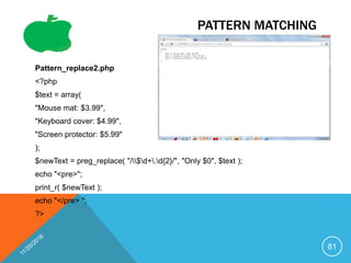 PATTERN MATCHING
Pattern_replace2.php
<?php
$text = array(
"Mouse mat: $3.99",
"Keyboard cover: $4.99",
"Screen protector: $5.99"
);
$newText = preg_replace( "/$d+.d{2}/", "Only $0", $text );
echo "<pre>";
print_r( $newText );
echo "</pre> ";
?>
81
 