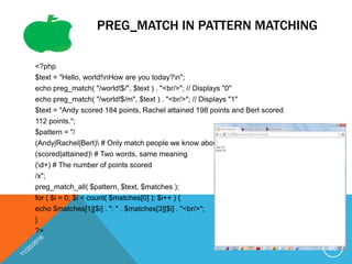 PREG_MATCH IN PATTERN MATCHING
<?php
$text = "Hello, world!nHow are you today?n";
echo preg_match( "/world!$/", $text ) . "<br/>"; // Displays "0"
echo preg_match( "/world!$/m", $text ) . "<br/>"; // Displays "1"
$text = "Andy scored 184 points, Rachel attained 198 points and Bert scored
112 points.";
$pattern = "/
(Andy|Rachel|Bert) # Only match people we know about
(scored|attained) # Two words, same meaning
(d+) # The number of points scored
/x";
preg_match_all( $pattern, $text, $matches );
for ( $i = 0; $i < count( $matches[0] ); $i++ ) {
echo $matches[1][$i] . ": " . $matches[3][$i] . "<br/>";
}
?>
86
 