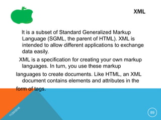 XML
It is a subset of Standard Generalized Markup
Language (SGML, the parent of HTML). XML is
intended to allow different applications to exchange
data easily.
XML is a specification for creating your own markup
languages. In turn, you use these markup
languages to create documents. Like HTML, an XML
document contains elements and attributes in the
form of tags.
89
 
