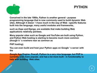 PYTHON
Conceived in the late 1980s, Python is another general - purpose
programming language that is now commonly used to build dynamic Web
sites. Although it doesn ’ t have much in the way of Web - specific features
built into the language, many useful modules and frameworks,
such as Zope and Django, are available that make building Web
applications relatively painless.
Many popular sites such as Google and YouTube are built using Python,
and Python Web hosting is starting to become much more common
(though it ’ s nowhere near as common as
PHP hosting).
You can even build and host your Python apps on Google ’ s server with
the
Google App Engine. Overall, Python is a very nice language, but PHP is
currently a lot more popular, and has a lot more built - in functionality to
help with building Web sites.
9
 