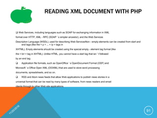 READING XML DOCUMENT WITH PHP
 Web Services, including languages such as SOAP for exchanging information in XML
format over HTTP, XML - RPC (SOAP ’ s simpler ancestor), and the Web Services
Description Language (WSDL), used for describing Web ServicesNon - empty elements can be created from start and
end tags (like the < p > ... < /p > tags in
XHTML). Empty elements should be created using the special empty - element tag format (like
the < br/ > tag in XHTML). Unlike HTML, you cannot have a start tag that isn ’ t followed
by an end tag.
 Application file formats, such as OpenOffice ’ s OpenDocument Format (ODF) and
Microsoft ’ s Office Open XML (OOXML) that are used to store word processing
documents, spreadsheets, and so on.
 RSS and Atom news feeds that allow Web applications to publish news stories in a
universal format that can be read by many types of software, from news readers and email
clients through to other Web site applications.
91
 
