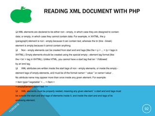 READING XML DOCUMENT WITH PHP
 XML elements are declared to be either non - empty, in which case they are designed to contain
data; or empty, in which case they cannot contain data. For example, in XHTML, the p
(paragraph) element is non - empty because it can contain text, whereas the br (line - break)
element is empty because it cannot contain anything.
 Non - empty elements can be created from start and end tags (like the < p > ... < /p > tags in
XHTML). Empty elements should be created using the special empty - element tag format (like
the < br/ > tag in XHTML). Unlike HTML, you cannot have a start tag that isn ’ t followed
by an end tag.
 XML attributes are written inside the start tags of non - empty elements, or inside the empty -
element tags of empty elements, and must be of the format name= “ value ” or name=’value’ .
No attribute name may appear more than once inside any given element. For example:
< item type=”vegetable” > ... < /item >
< emptyElement color=’red’ / >
 XML elements must be properly nested, meaning any given element ’ s start and end tags must
be outside the start and end tags of elements inside it, and inside the start and end tags of its
enclosing element.
92
 