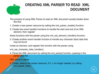 CREATING XML PARSER TO READ XML
DOCUMENT
The process of using XML Parser to read an XML document usually breaks down
like this:
1. Create a new parser resource by calling the xml_parser_create() function.
2. Create two event handler functions to handle the start and end of an XML
element, then register
these functions with the parser using the xml_set_element_handler() function.
3. Create another event handler function to handle any character (text) data that
may be found
inside an element, and register this function with the parser using
xml_set_character_data_handler() .
4. Parse the XML document by calling the xml_parse() function, passing in the
parser and the
XML string to parse.
5. Finally, destroy the parser resource, if it ’ s no longer needed, by calling
xml_parser_free() .
94
 