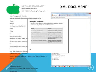 XML DOCUMENT<!DOCTYPE html PUBLIC "-//W3C//DTD XHTML 1.0 Strict//EN"
"http://127.0.0.1/TR/xhtml1/DTD/xhtml1-strict.dtd">
<html xmlns="http://127.0.0.1/1999/xhtml" xml:lang="en" lang="en">
<head>
<title>Parsing an XML File</title>
<link rel="stylesheet" type="text/css" href="common.css" />
</head>
<body>
<h1>Parsing an XML File</h1>
<pre>
<?php
/*
Start element handler:
Processes the start of an XML element, displaying the
element name as well as any attributes
*/
function startElementHandler( $parser, $element, $attributes )
{
echo "Start of element: "$element"";
if ( $attributes ) echo ", attributes: ";
foreach ( $attributes as $name => $value ) echo "$name=”$value" ";
echo "n";
}
/*
End element handler:
Processes the end of an XML element, displaying the
element name
98
 