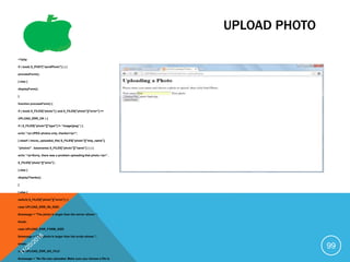 UPLOAD PHOTO
<?php
if ( isset( $_POST["sendPhoto"] ) ) {
processForm();
} else {
displayForm();
}
function processForm() {
if ( isset( $_FILES["photo"] ) and $_FILES["photo"]["error"] ==
UPLOAD_ERR_OK ) {
if ( $_FILES["photo"]["type"] != "image/jpeg" ) {
echo "<p>JPEG photos only, thanks!</p>";
} elseif ( !move_uploaded_file( $_FILES["photo"]["tmp_name"],
"photos/" . basename( $_FILES["photo"]["name"] ) ) ) {
echo "<p>Sorry, there was a problem uploading that photo.</p>" .
$_FILES["photo"]["error"] ;
} else {
displayThanks();
}
} else {
switch( $_FILES["photo"]["error"] ) {
case UPLOAD_ERR_INI_SIZE:
$message = "The photo is larger than the server allows.";
break;
case UPLOAD_ERR_FORM_SIZE:
$message = "The photo is larger than the script allows.";
break;
case UPLOAD_ERR_NO_FILE:
$message = "No file was uploaded. Make sure you choose a file to
99
 